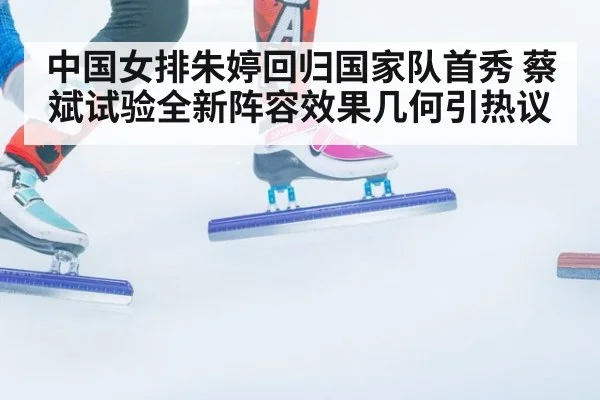 中国女排朱婷回归国家队首秀 蔡斌试验全新阵容效果几何引热议